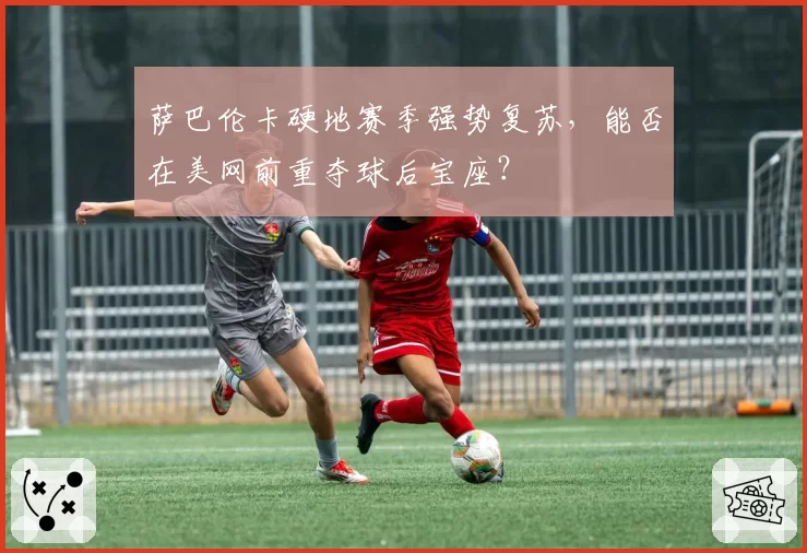 萨巴伦卡硬地赛季强势复苏，能否在美网前重夺球后宝座？