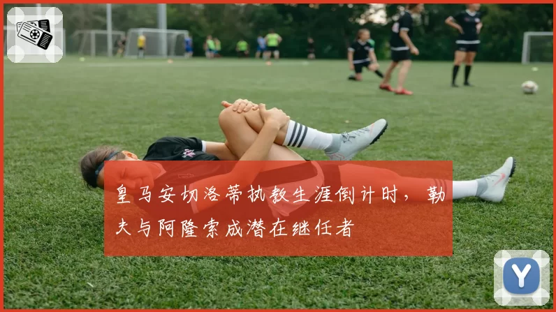 皇马安切洛蒂执教生涯倒计时,勒夫与阿隆索成潜在继任者