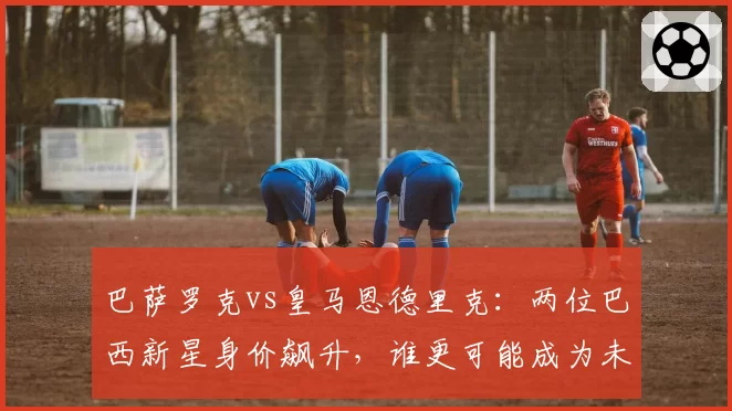 巴萨罗克vs皇马恩德里克:两位巴西新星身价飙升,谁更可能成为未来十年锋线标杆?