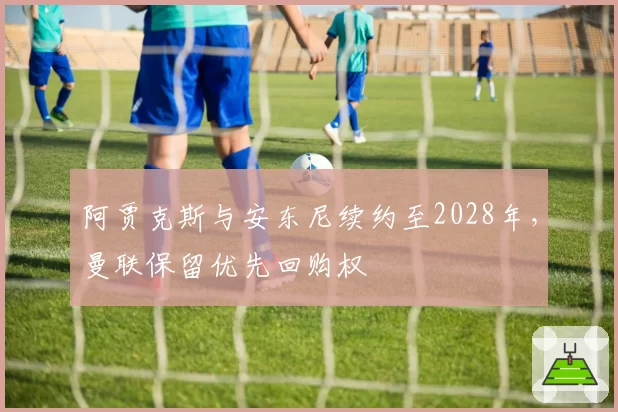 阿贾克斯与安东尼续约至2028年，曼联保留优先回购权