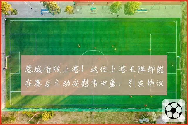 蓉城惜败上港！这位上港王牌却能在赛后主动安慰韦世豪，引发热议