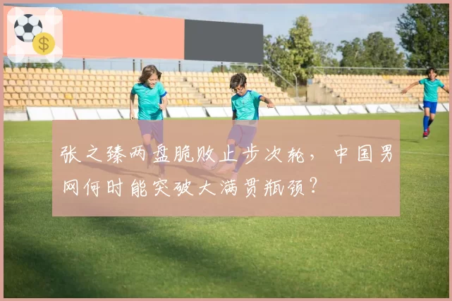 张之臻两盘脆败止步次轮，中国男网何时能突破大满贯瓶颈？